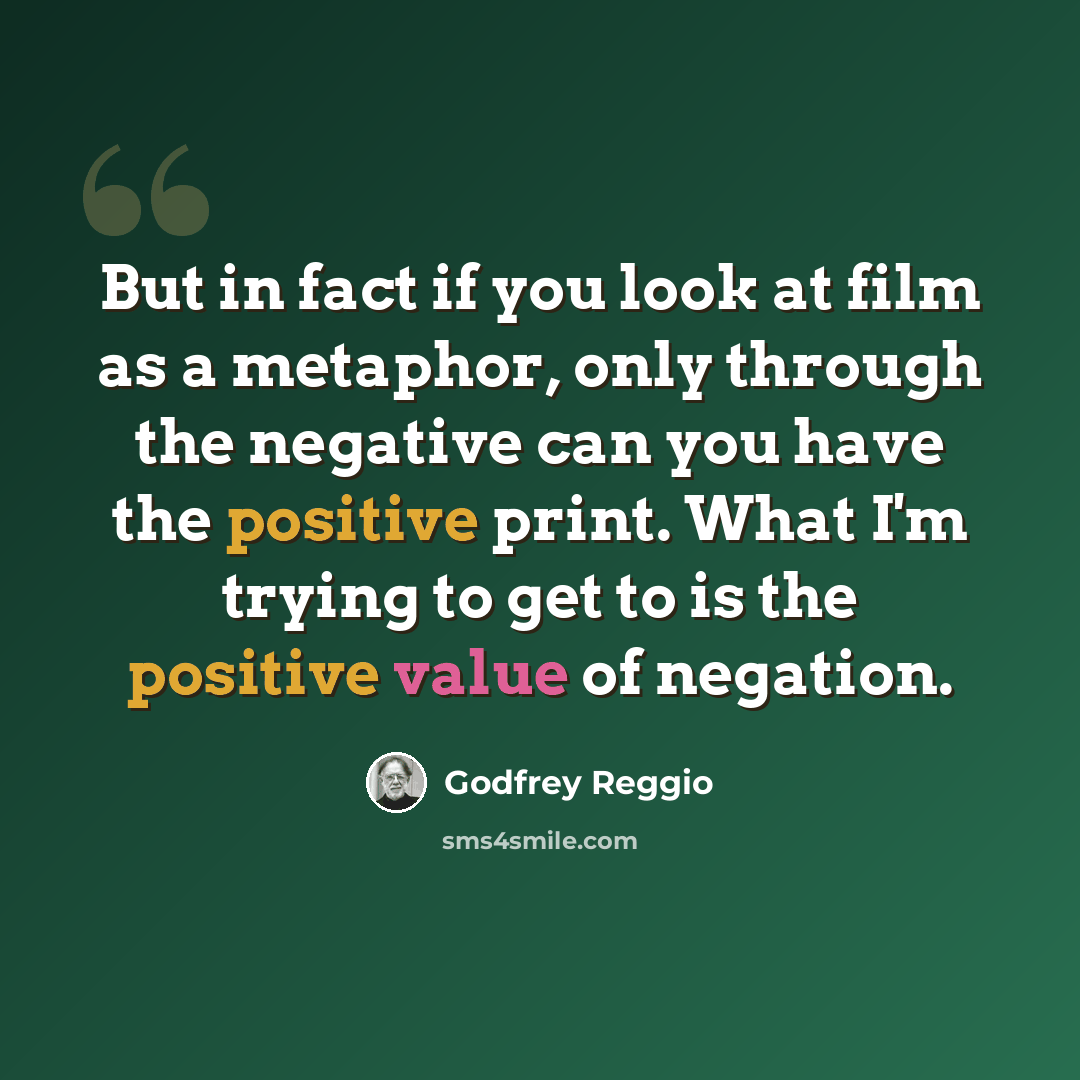 “But in fact if you look at film as a metaphor, only through the negative can you have the positive print. What I'm trying to get to is the positive value of negation.” quote by Godfrey Reggio