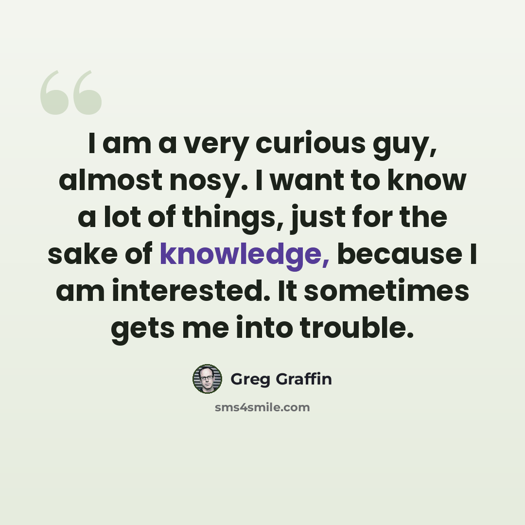 “I am a very curious guy, almost nosy. I want to know a lot of things, just for the sake of knowledge, because I am interested. It sometimes gets me into trouble.” quote by Greg Graffin