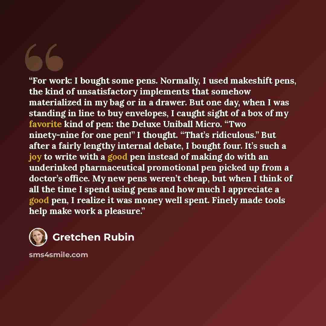 “For work: I bought some pens. Normally, I used makeshift pens, the kind of unsatisfactory implements that somehow materialized in my bag or in a drawer. But one day, when I was standing in line to buy envelopes, I caught sight of a box of my favorite kind of pen: the Deluxe Uniball Micro. “Two…” quote by Gretchen Rubin