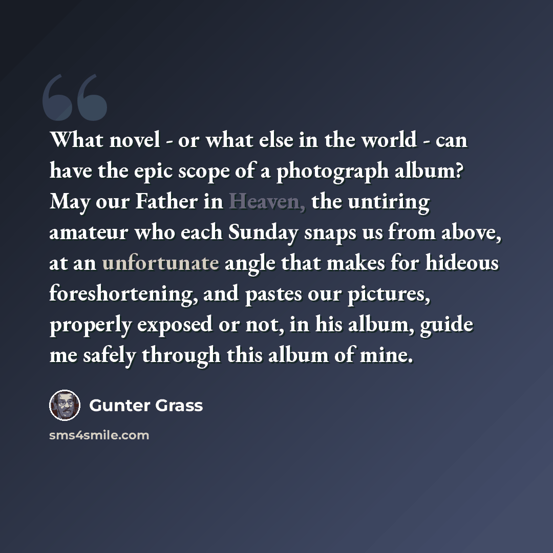 “What novel - or what else in the world - can have the epic scope of a photograph album? May our Father in Heaven, the untiring amateur who each Sunday snaps us from above, at an unfortunate angle that makes for hideous foreshortening, and pastes our pictures, properly exposed or not, in his album…” quote by Gunter Grass