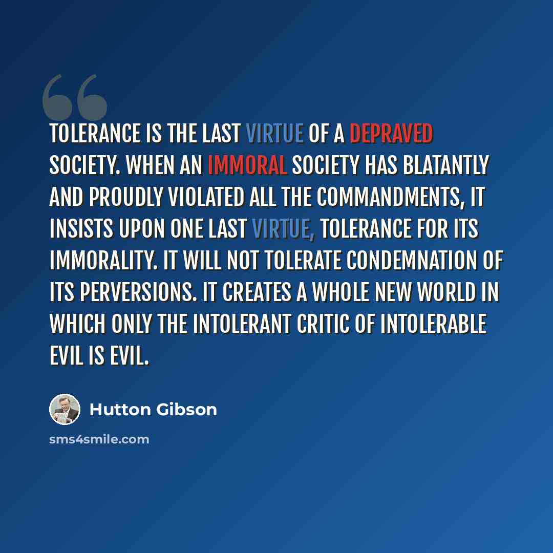 “Tolerance is the last virtue of a depraved society. When an immoral society has blatantly and proudly violated all the commandments, it insists upon one last virtue, tolerance for its immorality. It will not tolerate condemnation of its perversions. It creates a whole new world in which only the…” quote by Hutton Gibson