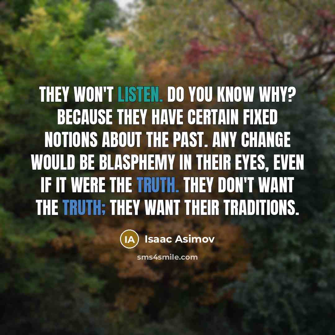 “They won't listen. Do you know why? Because they have certain fixed notions about the past. Any change would be blasphemy in their eyes, even if it were the truth. They don't want the truth; they want their traditions.” quote by Isaac Asimov