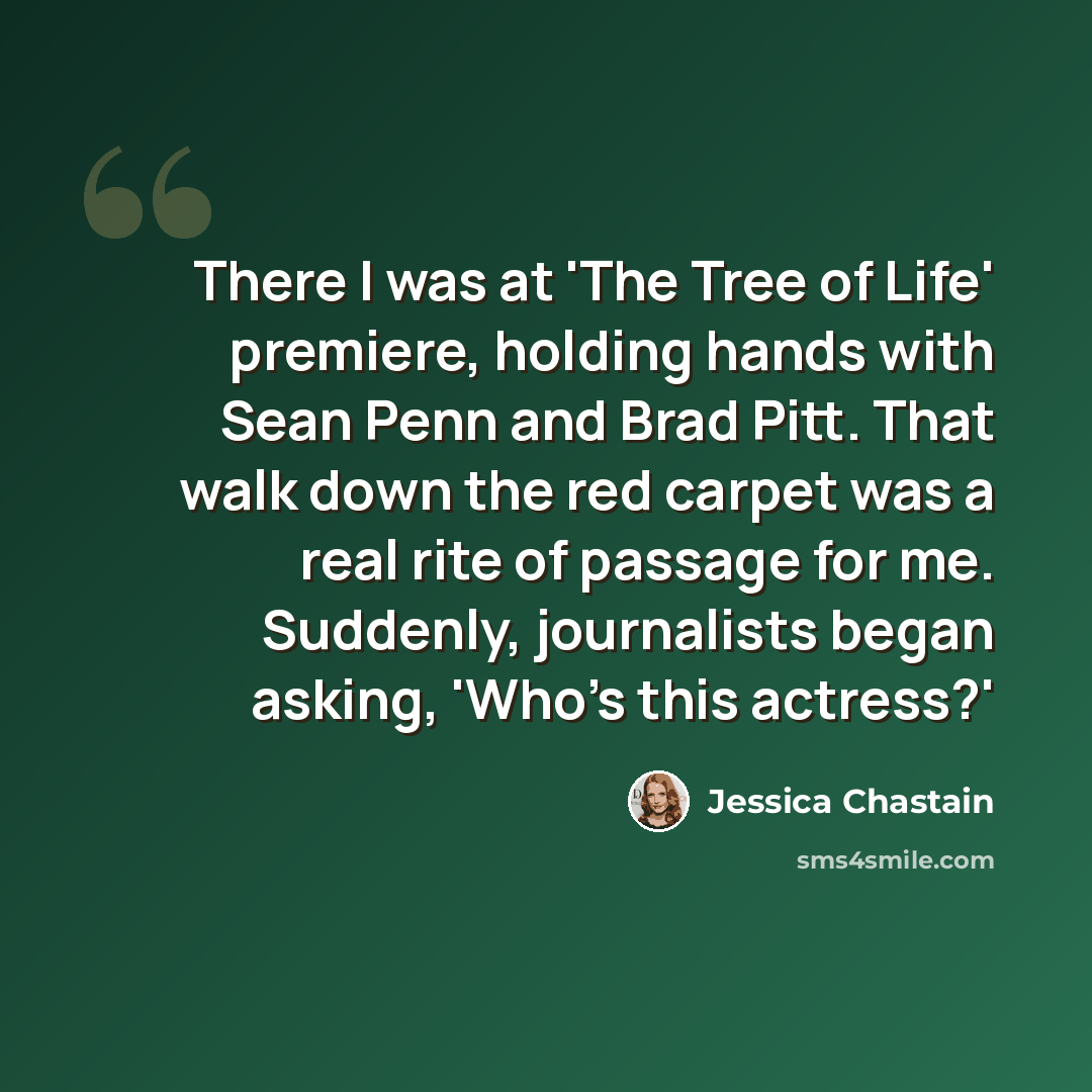“There I was at 'The Tree of Life' premiere, holding hands with Sean Penn and Brad Pitt. That walk down the red carpet was a real rite of passage for me. Suddenly, journalists began asking, 'Who's this actress?'” quote by Jessica Chastain