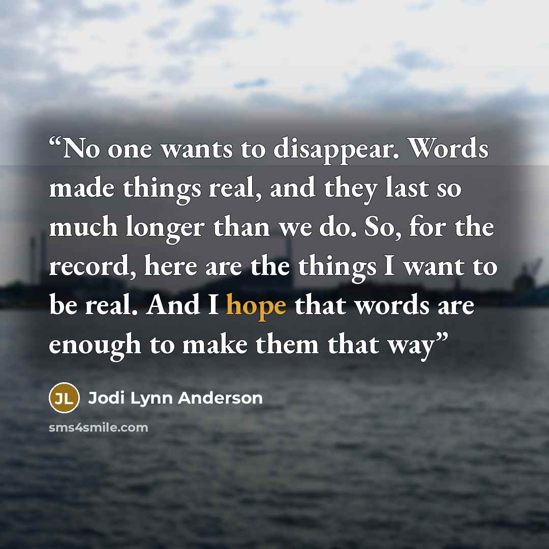 “No one wants to disappear. Words made things real, and they last so much longer than we do. So, for the record, here are the things I want to be real. And I hope that words are enough to make them that way” quote by Jodi Lynn Anderson