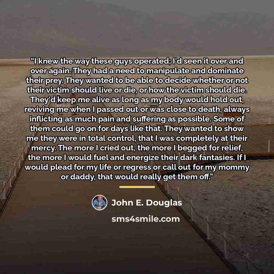 “I knew the way these guys operated; I'd seen it over and over again. They had a need to manipulate and dominate their prey. They wanted to be able to decide whether or not their victim should live or die, or how the victim should die. They'd keep me alive as long as my body would hold out…” quote by John E. Douglas