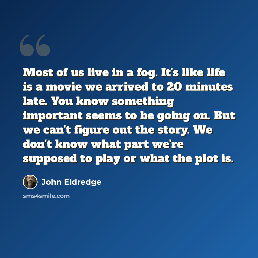“Most of us live in a fog. It's like life is a movie we arrived to 20 minutes late. You know something important seems to be going on. But we can't figure out the story. We don't know what part we're supposed to play or what the plot is.” quote by John Eldredge