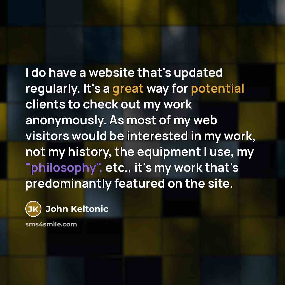 “I do have a website that's updated regularly. It's a great way for potential clients to check out my work anonymously. As most of my web visitors would be interested in my work, not my history, the equipment I use, my "philosophy", etc., it's my work that's predominantly featured on the site.” quote by John Keltonic