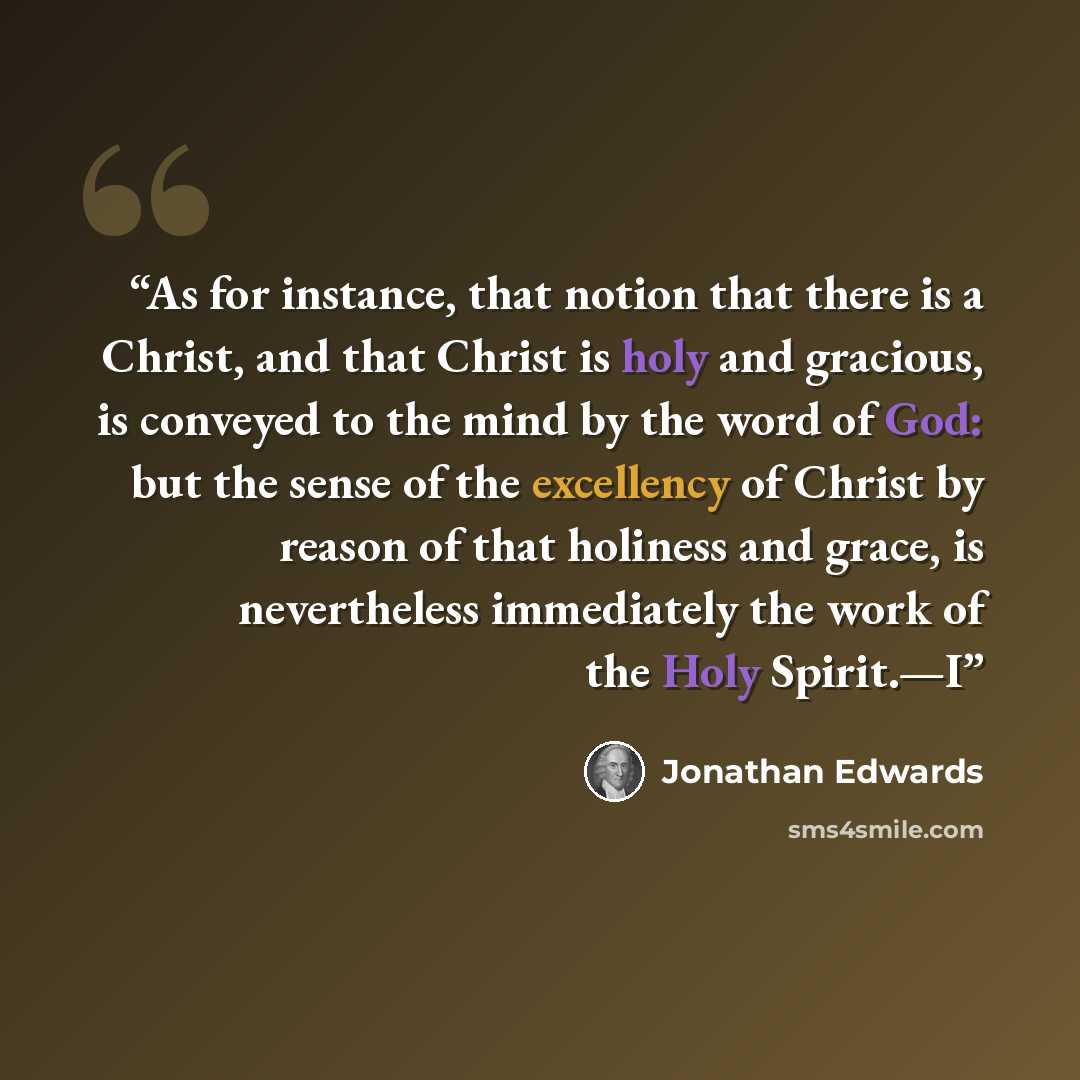 “As for instance, that notion that there is a Christ, and that Christ is holy and gracious, is conveyed to the mind by the word of God: but the sense of the excellency of Christ by reason of that holiness and grace, is nevertheless immediately the work of the Holy Spirit.—I” quote by Jonathan Edwards