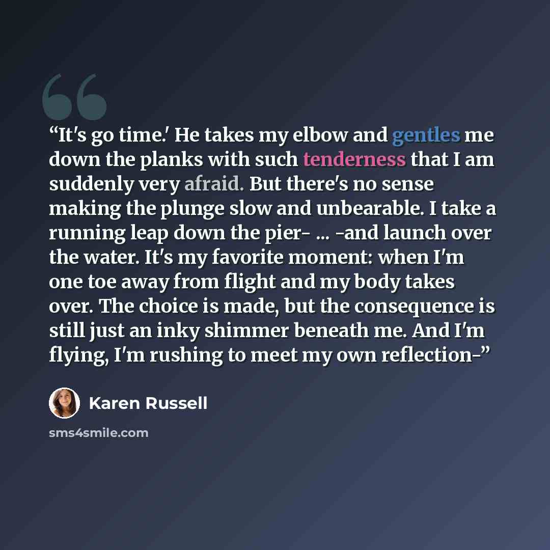 “It's go time.' He takes my elbow and gentles me down the planks with such tenderness that I am suddenly very afraid. But there's no sense making the plunge slow and unbearable. I take a running leap down the pier- ... -and launch over the water. It's my favorite moment: when I'm one toe away from…” quote by Karen Russell