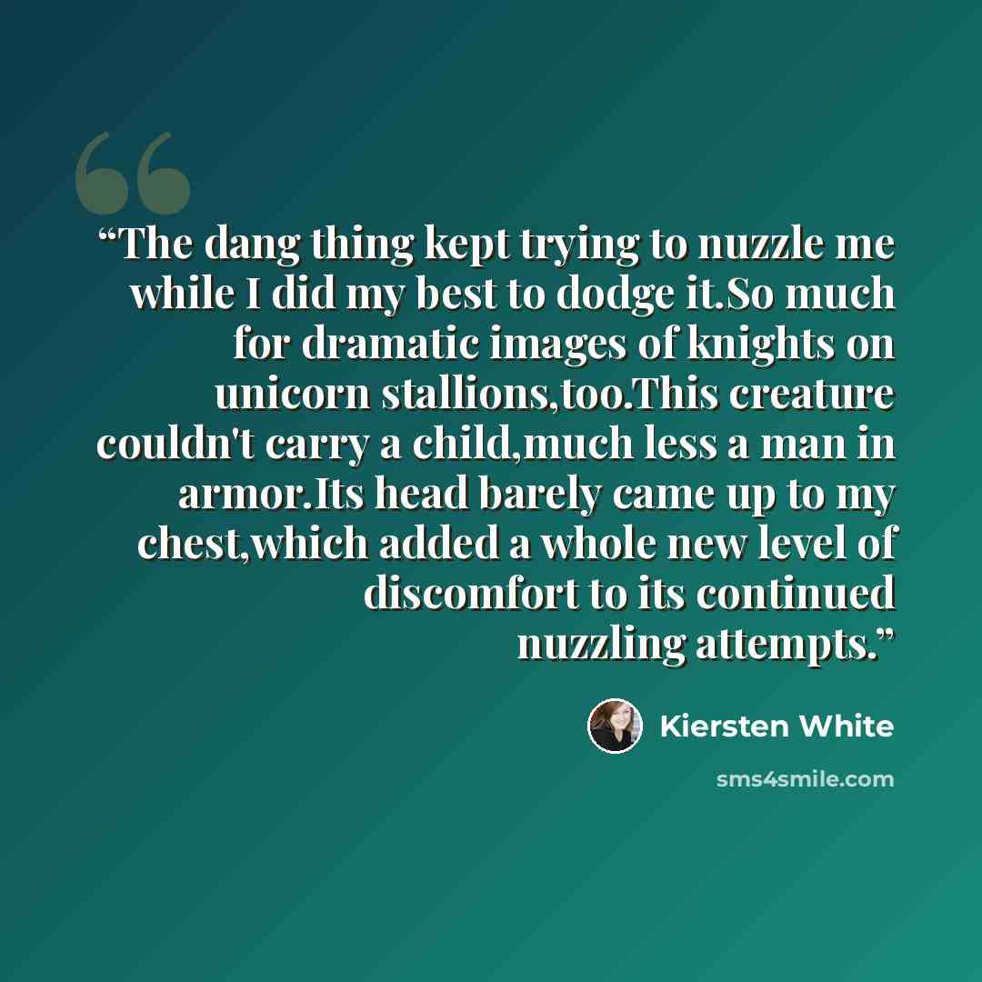 “The dang thing kept trying to nuzzle me while I did my best to dodge it.So much for dramatic images of knights on unicorn stallions,too.This creature couldn't carry a child,much less a man in armor.Its head barely came up to my chest,which added a whole new level of discomfort to its continued…” quote by Kiersten White