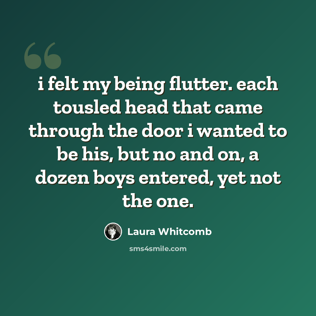 “i felt my being flutter. each tousled head that came through the door i wanted to be his, but no and on, a dozen boys entered, yet not the one.” quote by Laura Whitcomb