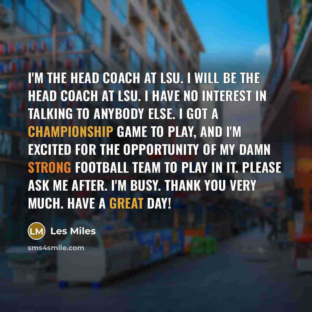 “I'm the head coach at LSU. I will be the head coach at LSU. I have no interest in talking to anybody else. I got a championship game to play, and I'm excited for the opportunity of my damn strong football team to play in it. Please ask me after. I'm busy. Thank you very much. Have a great day!” quote by Les Miles