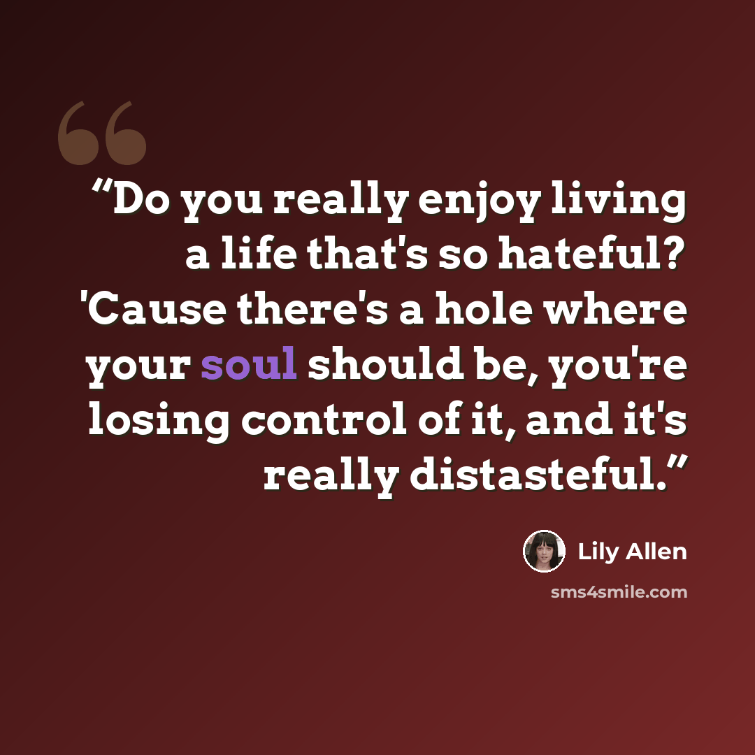 “Do you really enjoy living a life that's so hateful? 'Cause there's a hole where your soul should be, you're losing control of it, and it's really distasteful.” quote by Lily Allen