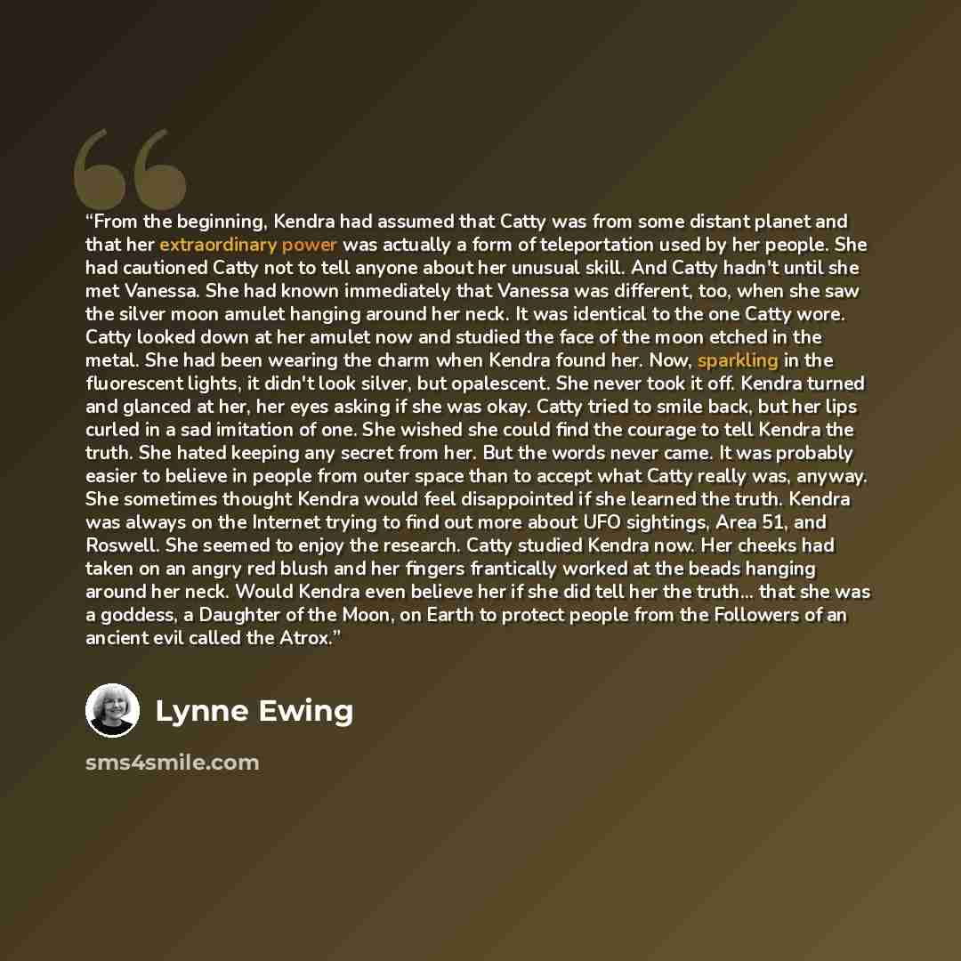 “From the beginning, Kendra had assumed that Catty was from some distant planet and that her extraordinary power was actually a form of teleportation used by her people. She had cautioned Catty not to tell anyone about her unusual skill. And Catty hadn't until she met Vanessa. She had known…” quote by Lynne Ewing