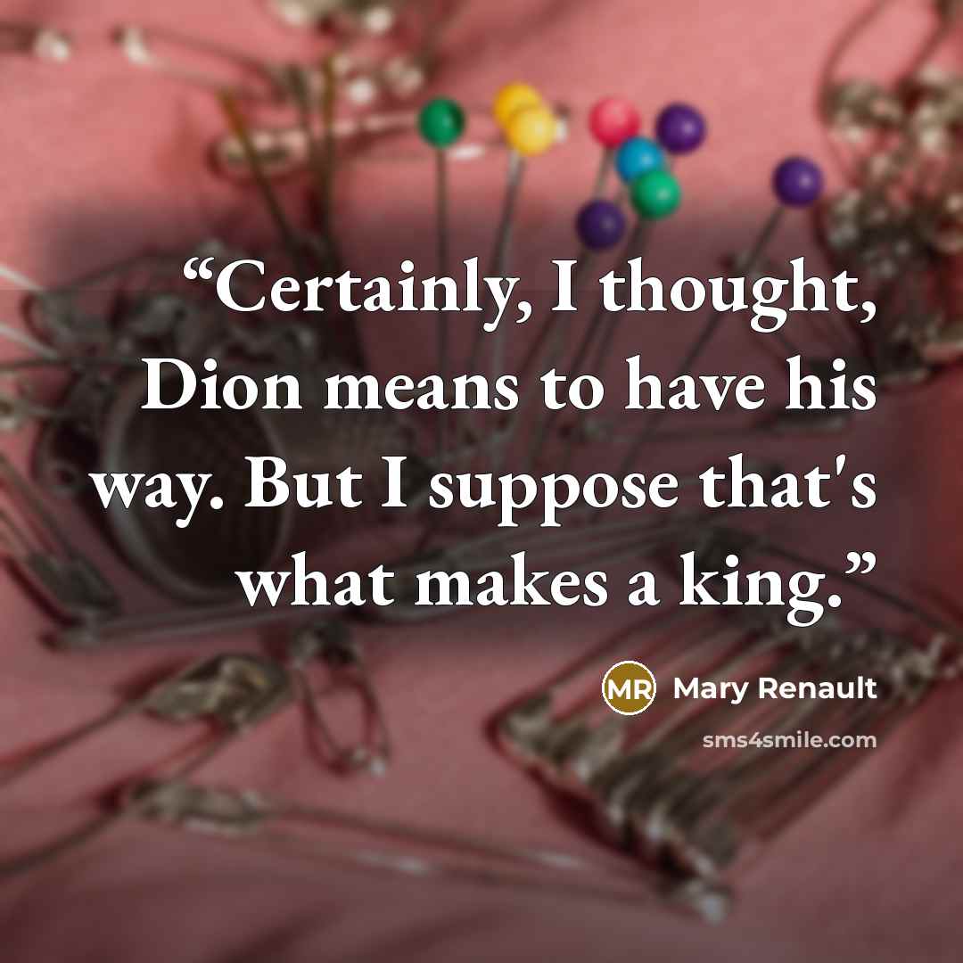 “Certainly, I thought, Dion means to have his way. But I suppose that's what makes a king.” quote by Mary Renault