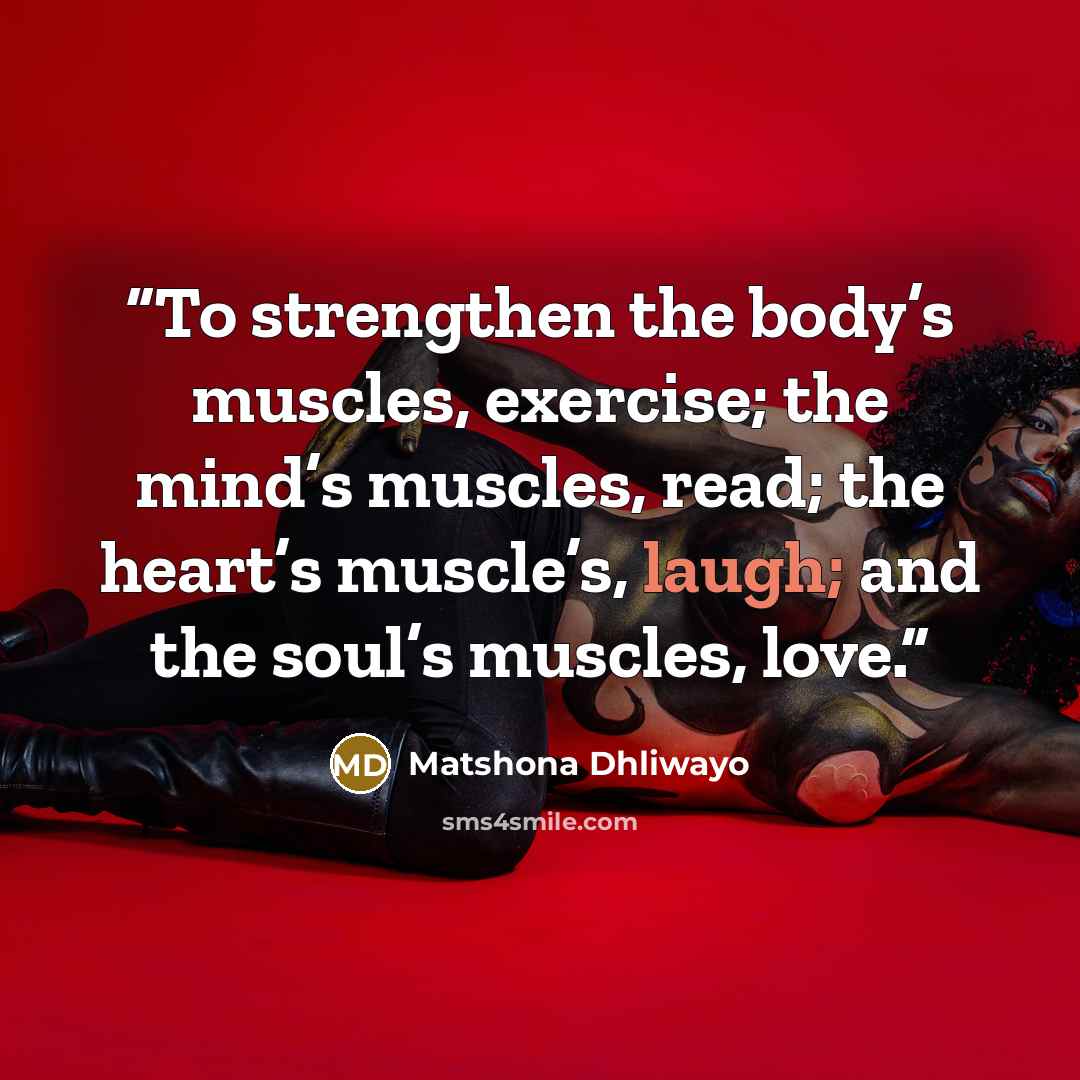“To strengthen the body’s muscles, exercise; the mind’s muscles, read; the heart’s muscle’s, laugh; and the soul’s muscles, love.” quote by Matshona Dhliwayo