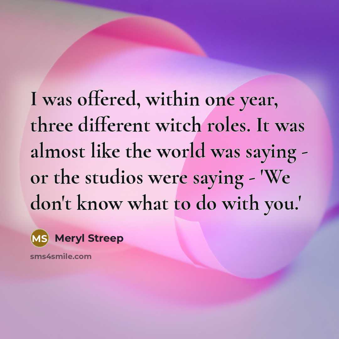 “I was offered, within one year, three different witch roles. It was almost like the world was saying - or the studios were saying - 'We don't know what to do with you.'” quote by Meryl Streep