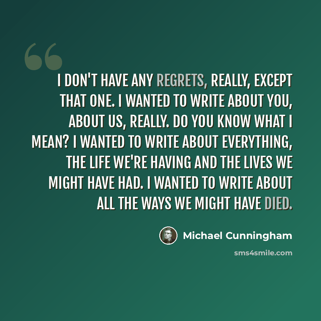 “I don't have any regrets, really, except that one. I wanted to write about you, about us, really. Do you know what I mean? I wanted to write about everything, the life we're having and the lives we might have had. I wanted to write about all the ways we might have died.” quote by Michael Cunningham
