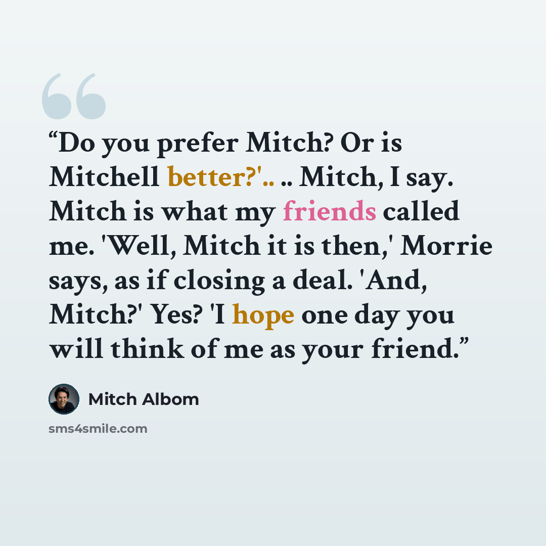 “Do you prefer Mitch? Or is Mitchell better?'.. .. Mitch, I say. Mitch is what my friends called me. 'Well, Mitch it is then,' Morrie says, as if closing a deal. 'And, Mitch?' Yes? 'I hope one day you will think of me as your friend.” quote by Mitch Albom