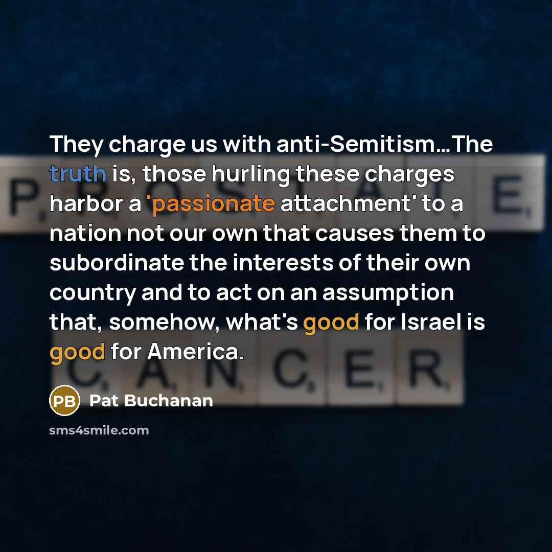 “They charge us with anti-Semitism…The truth is, those hurling these charges harbor a 'passionate attachment' to a nation not our own that causes them to subordinate the interests of their own country and to act on an assumption that, somehow, what's good for Israel is good for America.” quote by Pat Buchanan