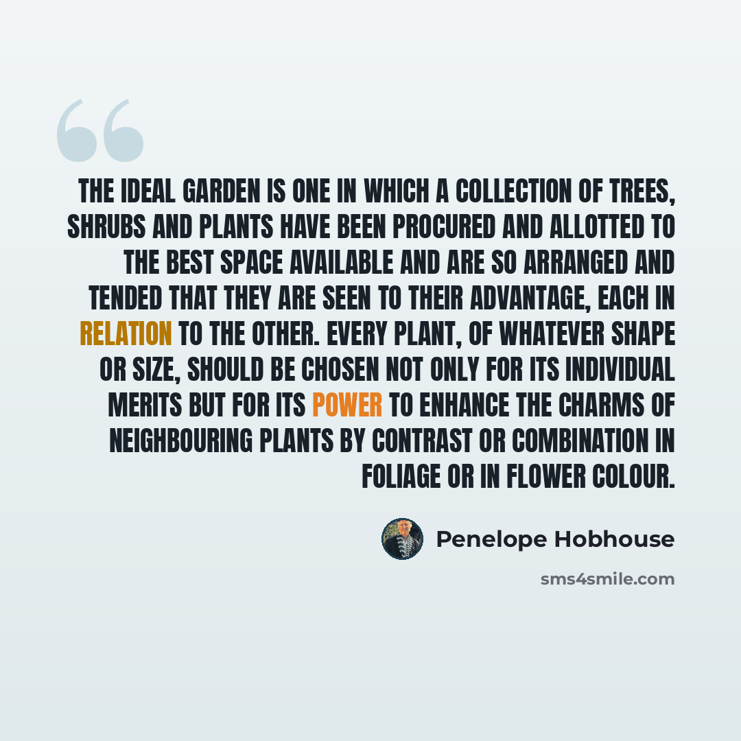 “The ideal garden is one in which a collection of trees, shrubs and plants have been procured and allotted to the best space available and are so arranged and tended that they are seen to their advantage, each in relation to the other. Every plant, of whatever shape or size, should be chosen not…” quote by Penelope Hobhouse