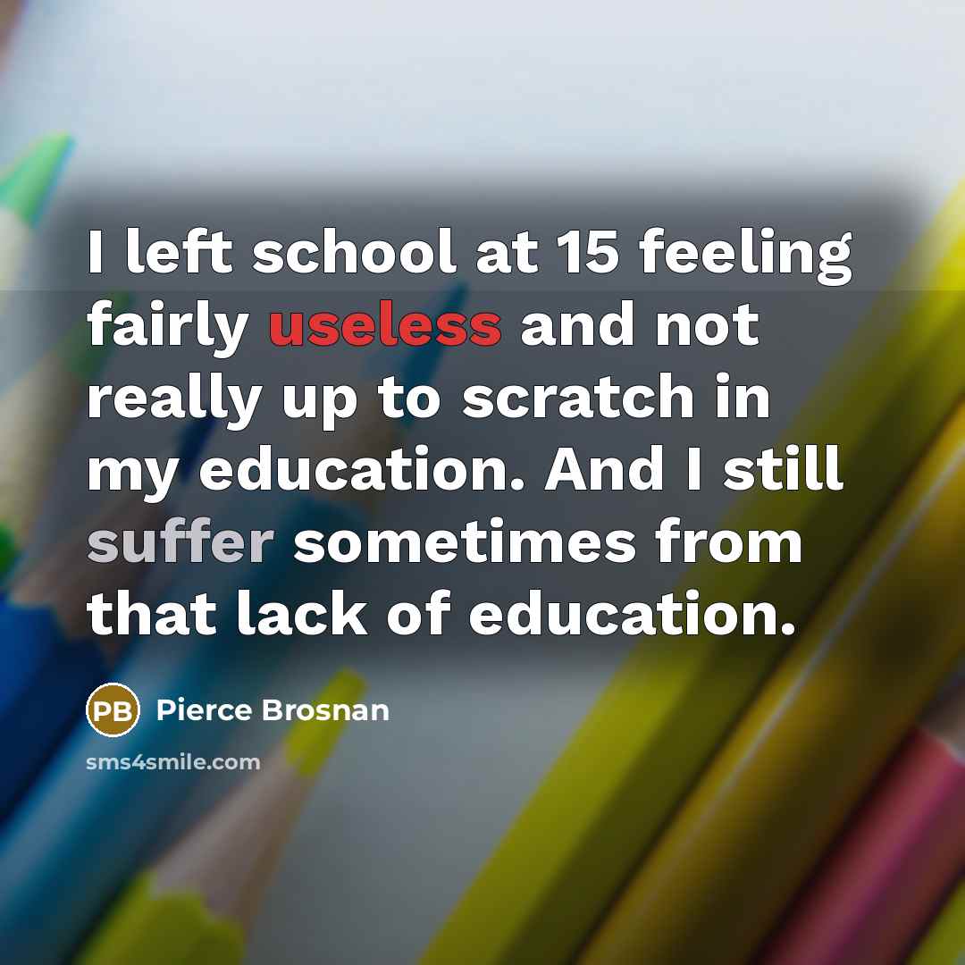 “I left school at 15 feeling fairly useless and not really up to scratch in my education. And I still suffer sometimes from that lack of education.” quote by Pierce Brosnan
