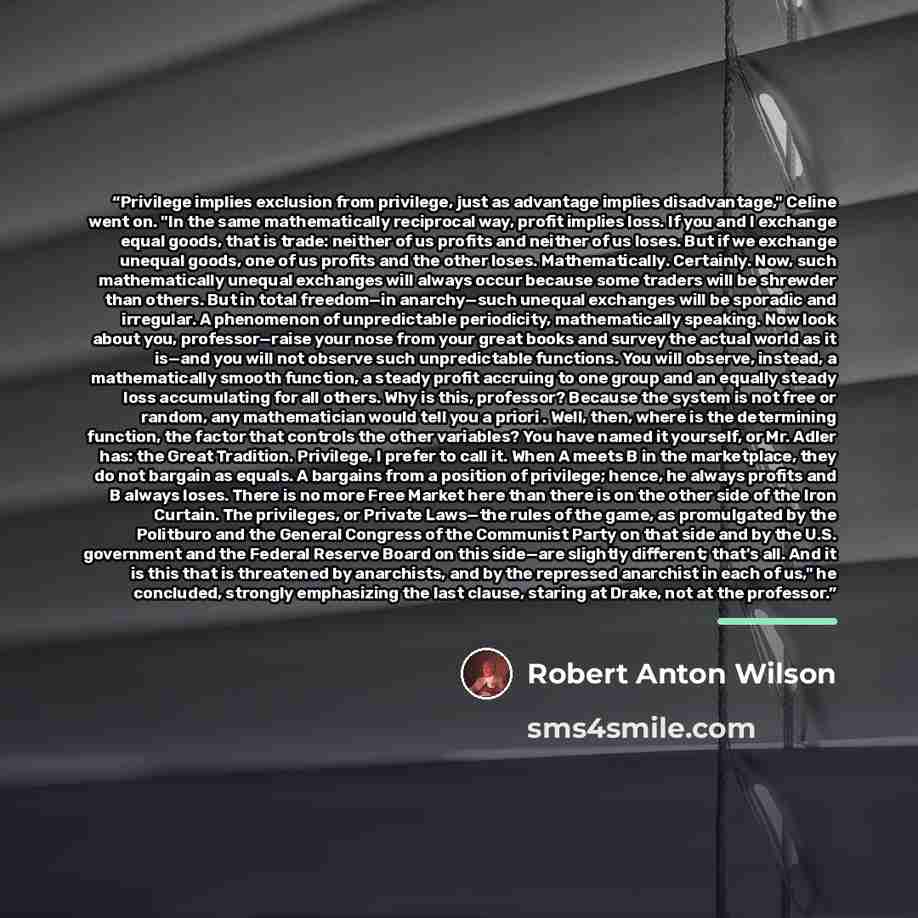 “Privilege implies exclusion from privilege, just as advantage implies disadvantage," Celine went on. "In the same mathematically reciprocal way, profit implies loss. If you and I exchange equal goods, that is trade: neither of us profits and neither of us loses. But if we exchange unequal goods…” quote by Robert Anton Wilson
