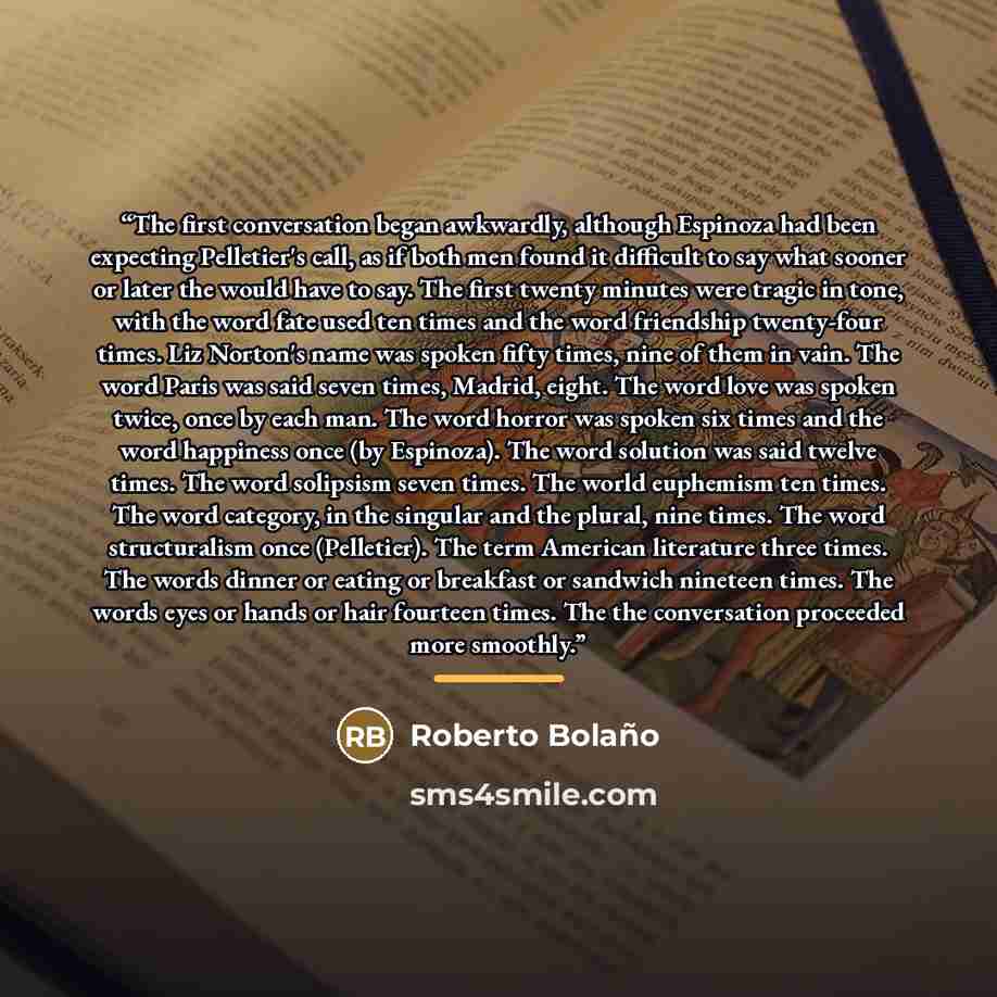 “The first conversation began awkwardly, although Espinoza had been expecting Pelletier's call, as if both men found it difficult to say what sooner or later the would have to say. The first twenty minutes were tragic in tone, with the word fate used ten times and the word friendship twenty-four…” quote by Roberto Bolaño