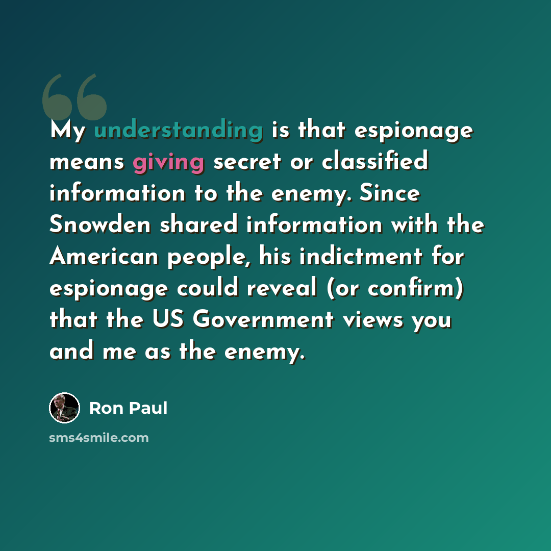 “My understanding is that espionage means giving secret or classified information to the enemy. Since Snowden shared information with the American people, his indictment for espionage could reveal (or confirm) that the US Government views you and me as the enemy.” quote by Ron Paul