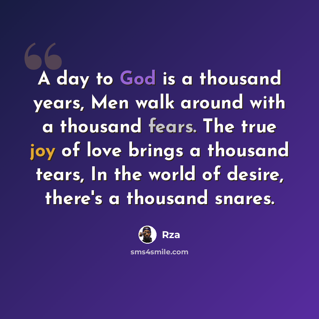 “A day to God is a thousand years, Men walk around with a thousand fears. The true joy of love brings a thousand tears, In the world of desire, there's a thousand snares.” quote by RZA