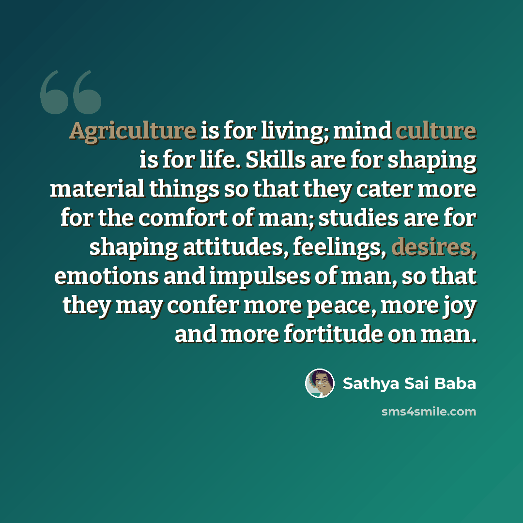 “Agriculture is for living; mind culture is for life. Skills are for shaping material things so that they cater more for the comfort of man; studies are for shaping attitudes, feelings, desires, emotions and impulses of man, so that they may confer more peace, more joy and more fortitude on man.” quote by Sathya Sai Baba