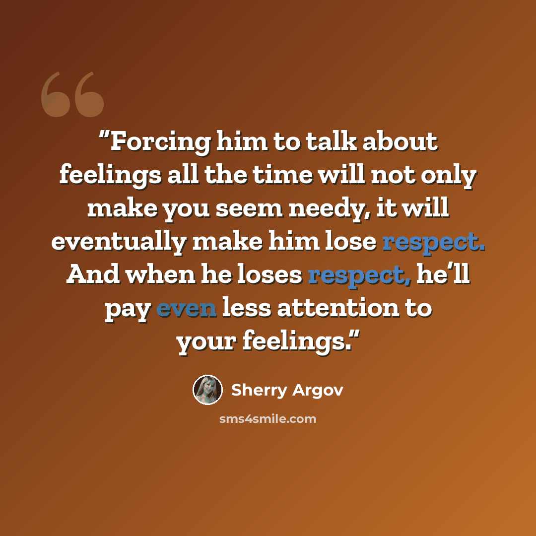 “Forcing him to talk about feelings all the time will not only make you seem needy, it will eventually make him lose respect. And when he loses respect, he’ll pay even less attention to your feelings.” quote by Sherry Argov