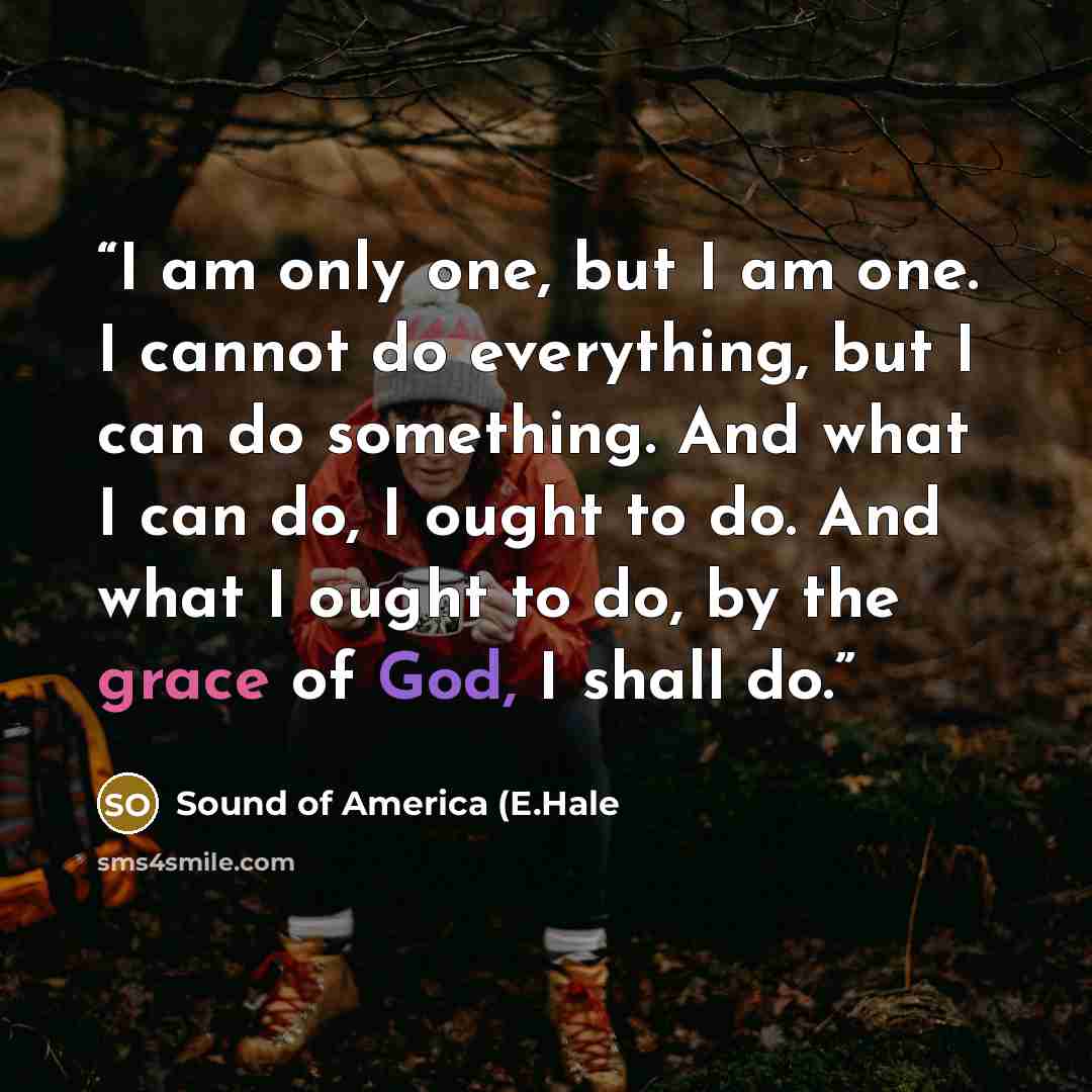 “I am only one, but I am one. I cannot do everything, but I can do something. And what I can do, I ought to do. And what I ought to do, by the grace of God, I shall do.” quote by Sound of America (E.Hale
