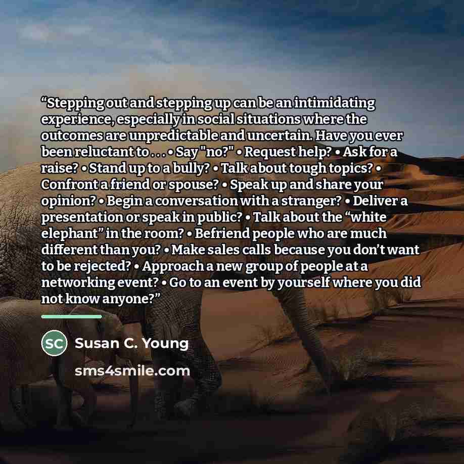 “Stepping out and stepping up can be an intimidating experience, especially in social situations where the outcomes are unpredictable and uncertain. Have you ever been reluctant to . . . • Say "no?" • Request help? • Ask for a raise? • Stand up to a bully? • Talk about tough topics? • Confront a…” quote by Susan C. Young