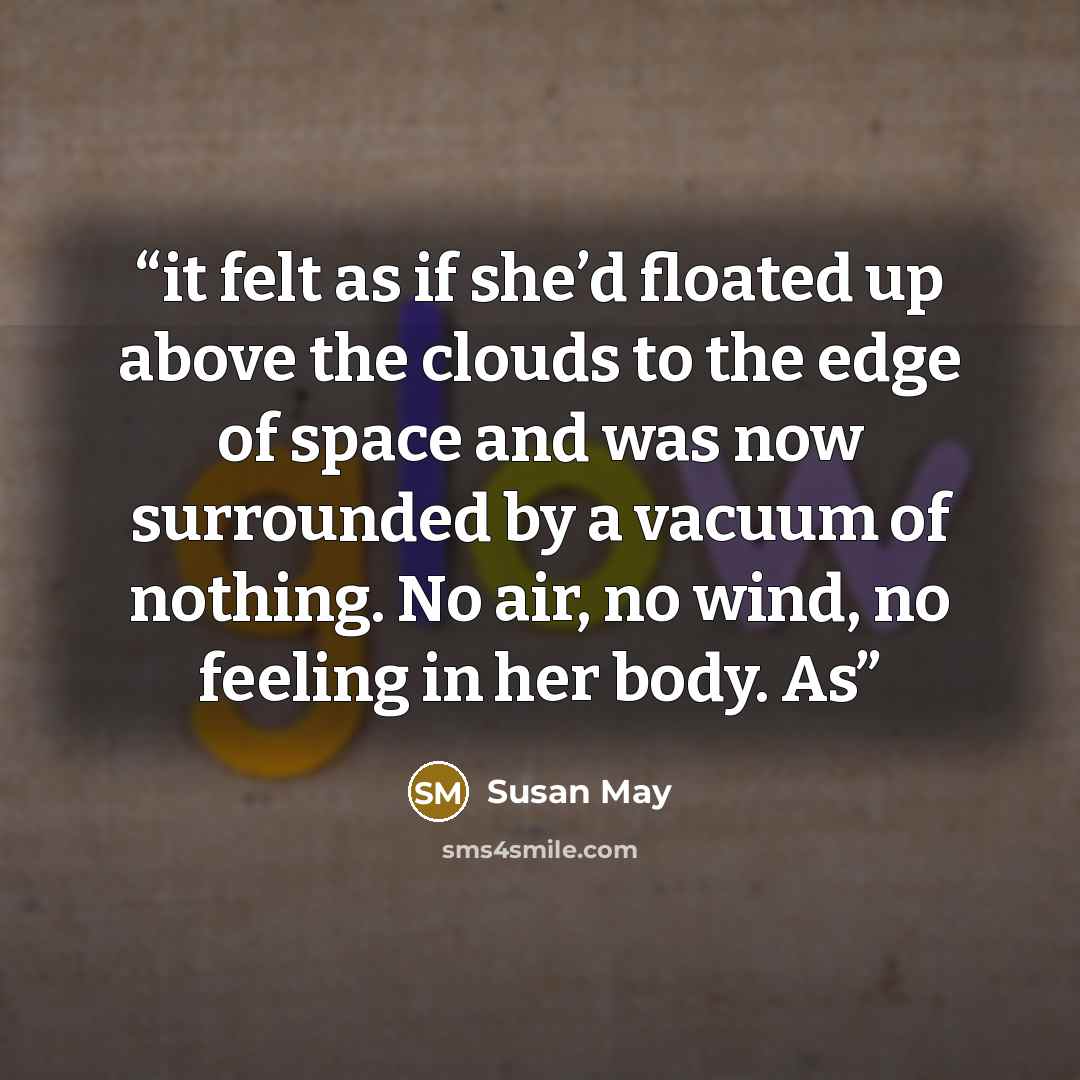 “it felt as if she’d floated up above the clouds to the edge of space and was now surrounded by a vacuum of nothing. No air, no wind, no feeling in her body. As” quote by Susan May