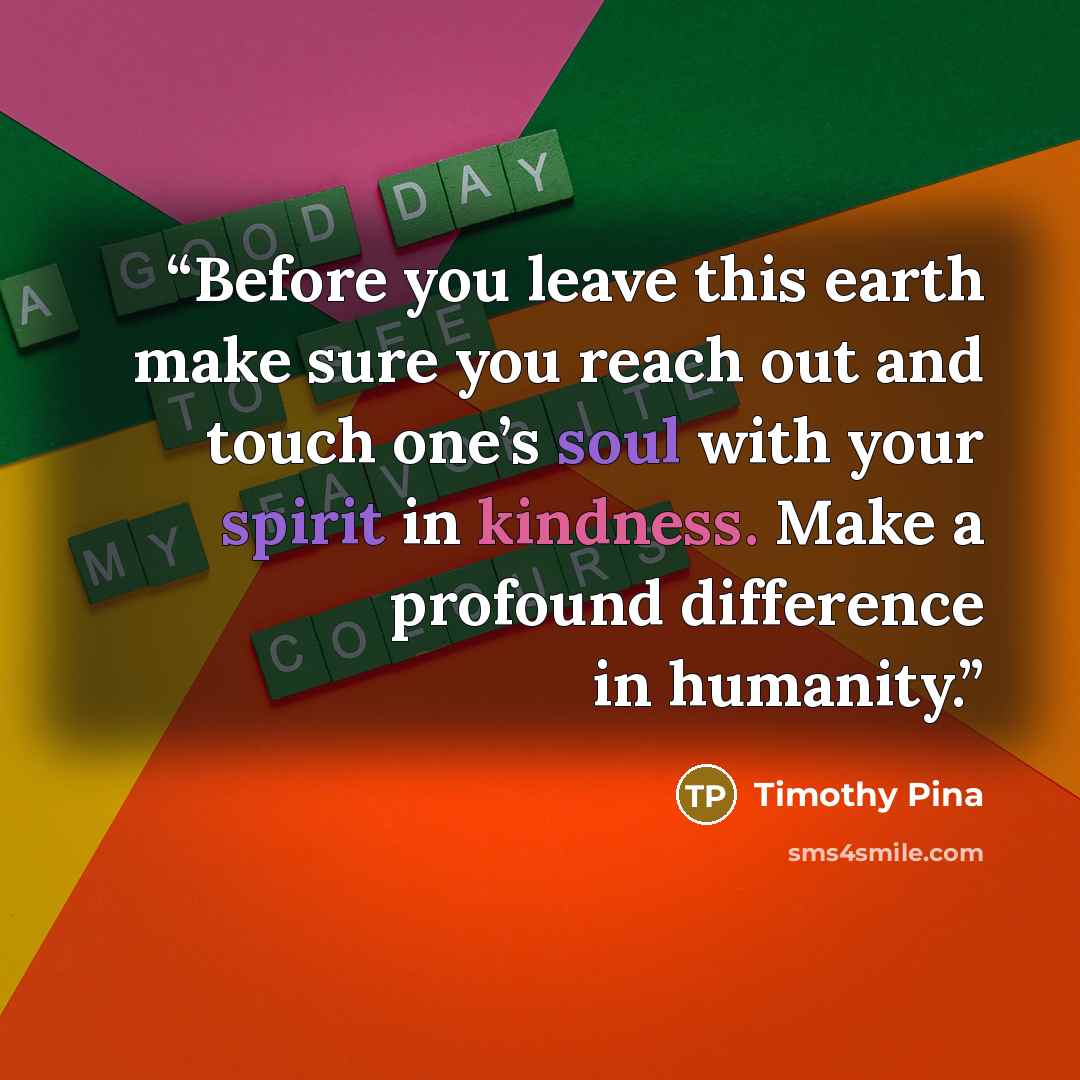 “Before you leave this earth make sure you reach out and touch one’s soul with your spirit in kindness. Make a profound difference in humanity.” quote by Timothy Pina