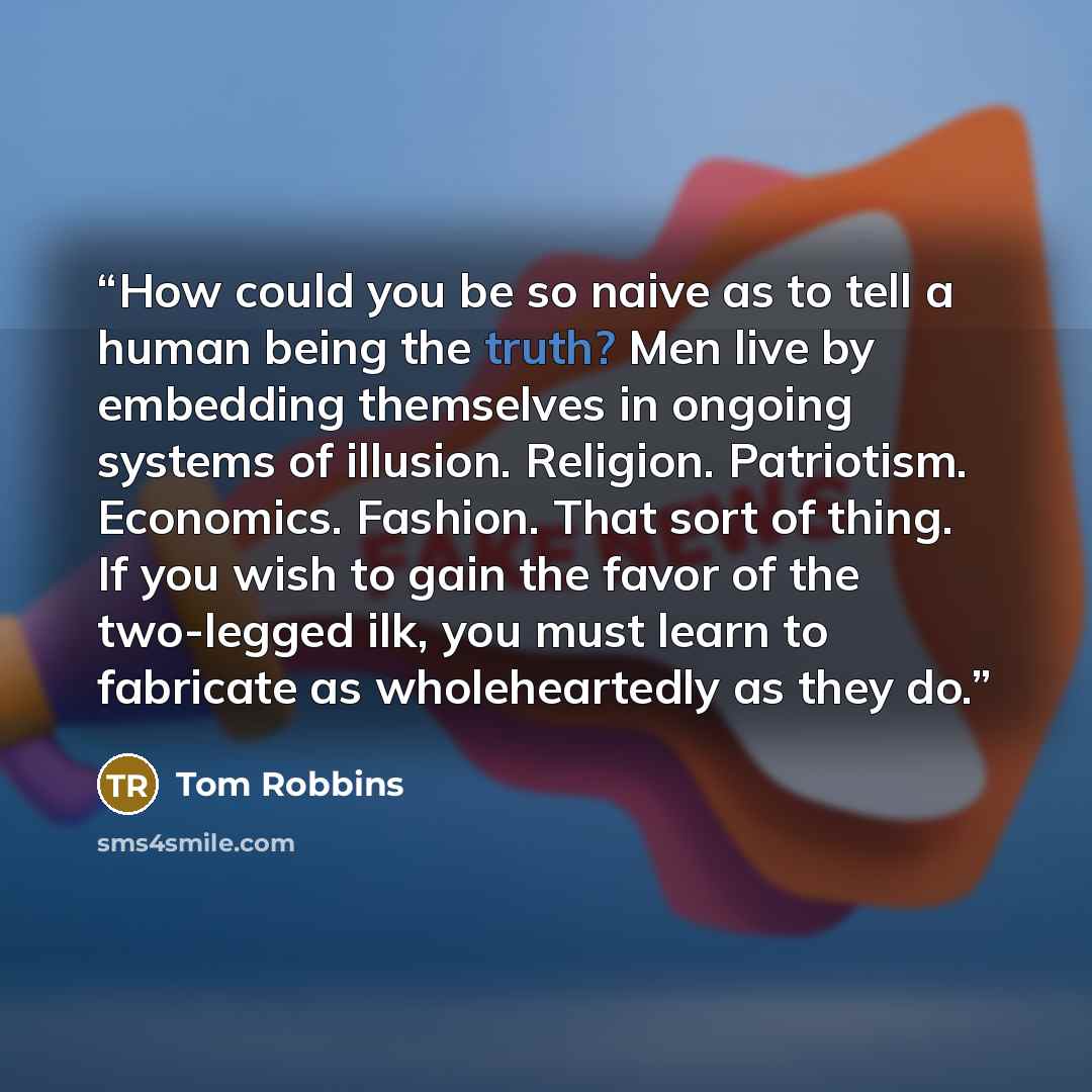 “How could you be so naive as to tell a human being the truth? Men live by embedding themselves in ongoing systems of illusion. Religion. Patriotism. Economics. Fashion. That sort of thing. If you wish to gain the favor of the two-legged ilk, you must learn to fabricate as wholeheartedly as they do.” quote by Tom Robbins