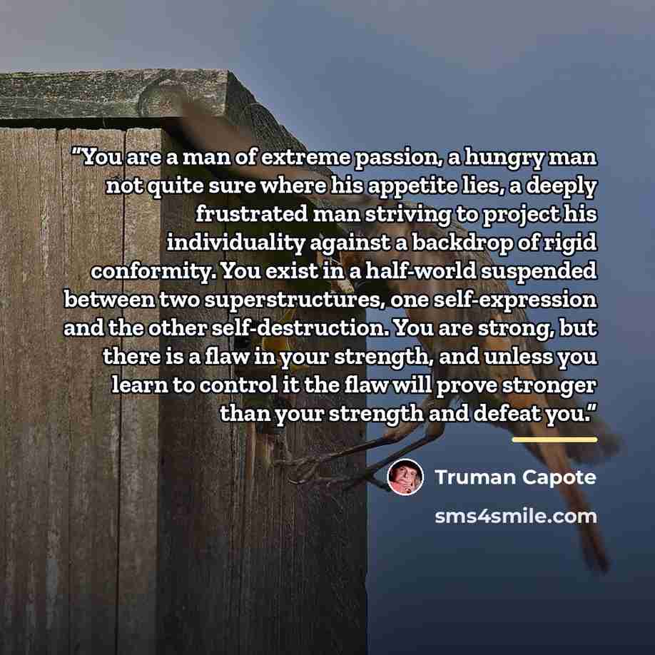 “You are a man of extreme passion, a hungry man not quite sure where his appetite lies, a deeply frustrated man striving to project his individuality against a backdrop of rigid conformity. You exist in a half-world suspended between two superstructures, one self-expression and the other…” quote by Truman Capote