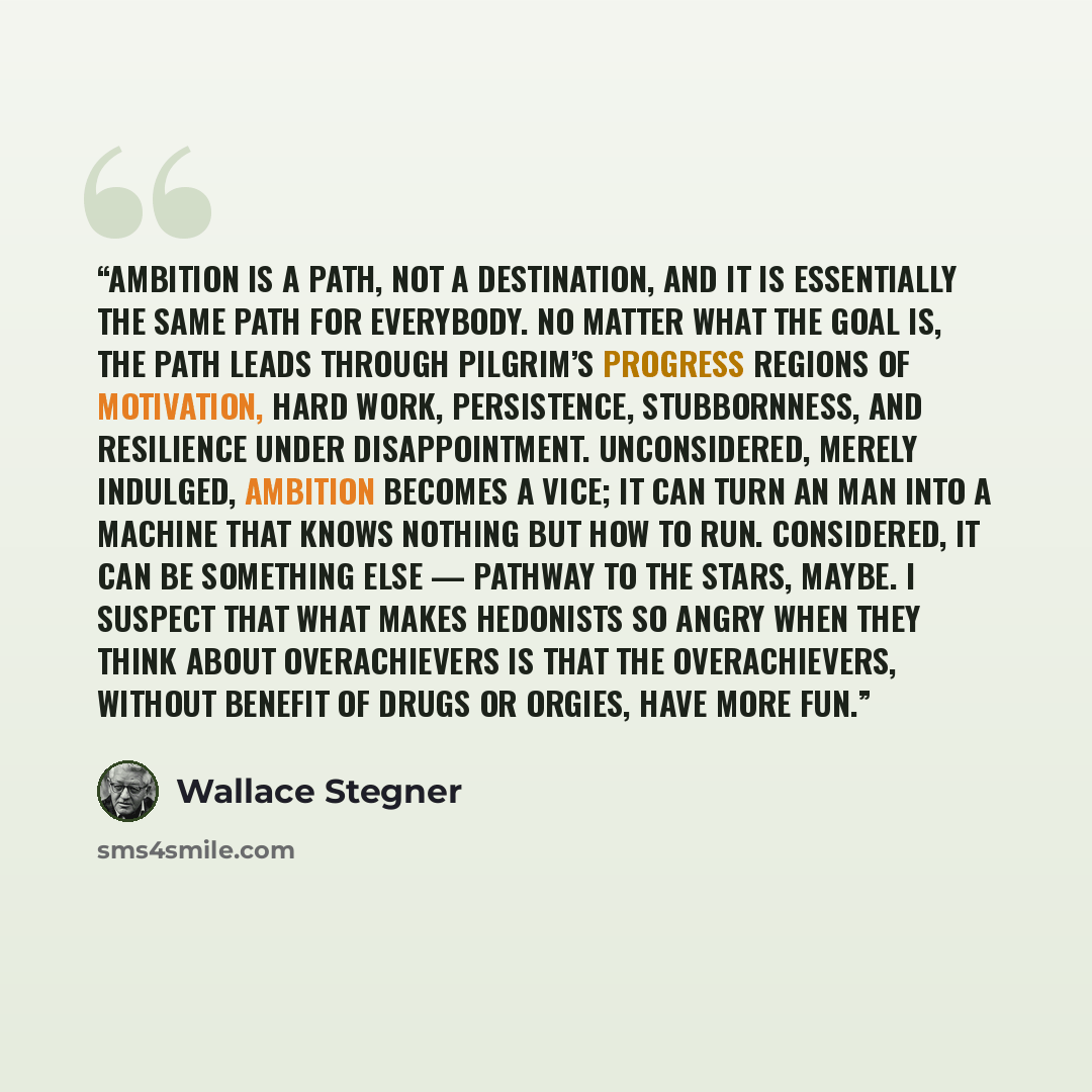 “Ambition is a path, not a destination, and it is essentially the same path for everybody. No matter what the goal is, the path leads through Pilgrim’s Progress regions of motivation, hard work, persistence, stubbornness, and resilience under disappointment. Unconsidered, merely indulged, ambition…” quote by Wallace Stegner