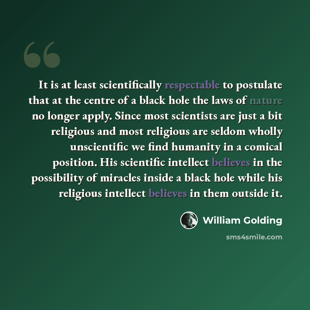 “It is at least scientifically respectable to postulate that at the centre of a black hole the laws of nature no longer apply. Since most scientists are just a bit religious and most religious are seldom wholly unscientific we find humanity in a comical position. His scientific intellect believes…” quote by William Golding