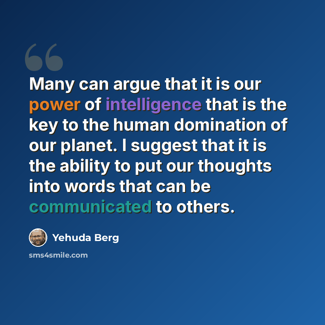 “Many can argue that it is our power of intelligence that is the key to the human domination of our planet. I suggest that it is the ability to put our thoughts into words that can be communicated to others.” quote by Yehuda Berg