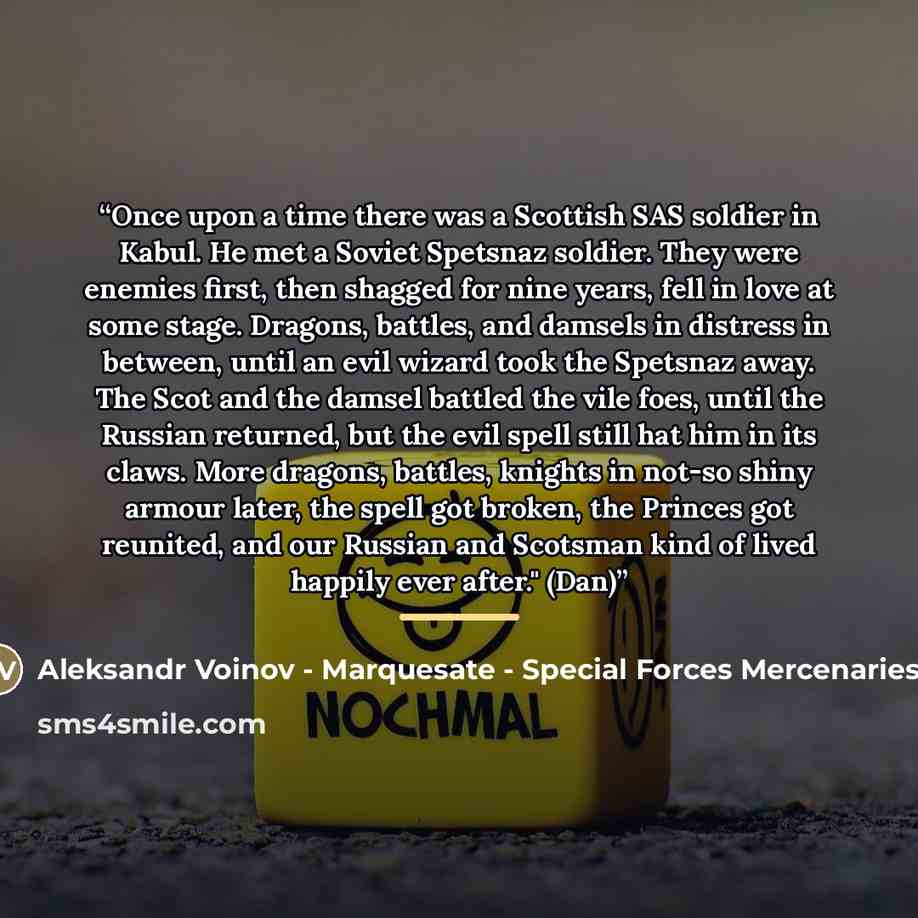 “Once upon a time there was a Scottish SAS soldier in Kabul. He met a Soviet Spetsnaz soldier. They were enemies first, then shagged for nine years, fell in love at some stage. Dragons, battles, and damsels in distress in between, until an evil wizard took the Spetsnaz away. The Scot and the damsel…” quote by Aleksandr Voinov - Marquesate - Special Forces Mercenaries II