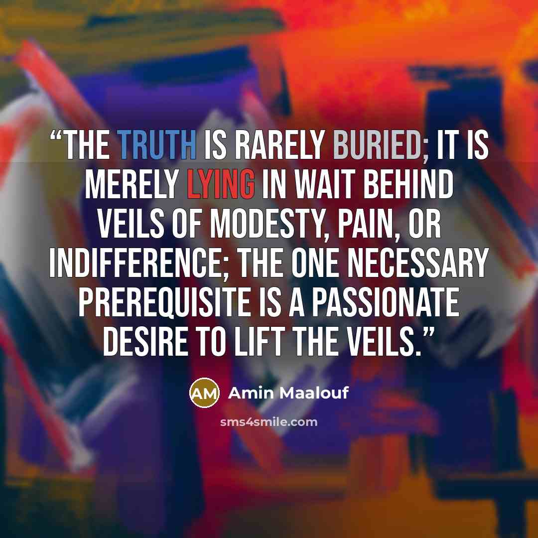 “The truth is rarely buried; it is merely lying in wait behind veils of modesty, pain, or indifference; the one necessary prerequisite is a passionate desire to lift the veils.” quote by Amin Maalouf
