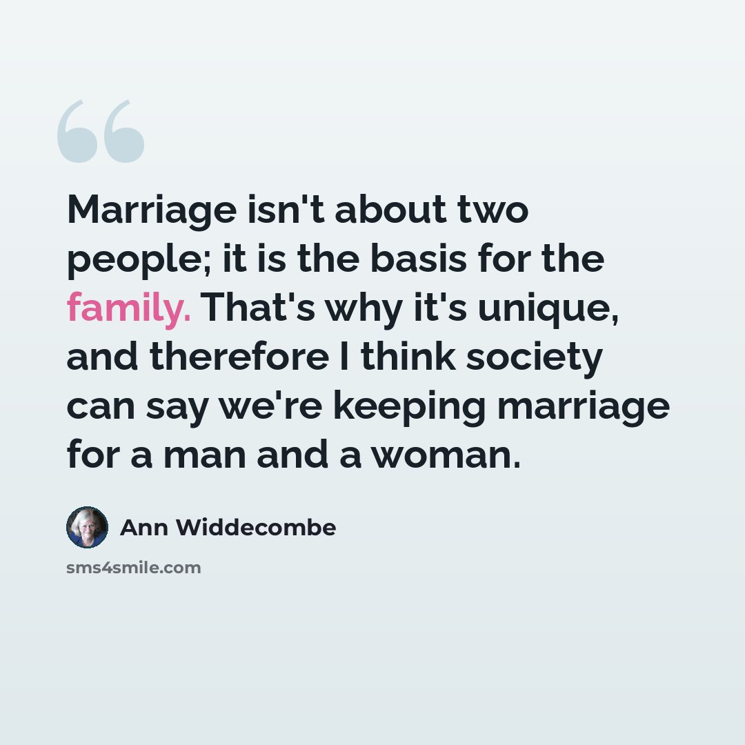 “Marriage isn't about two people; it is the basis for the family. That's why it's unique, and therefore I think society can say we're keeping marriage for a man and a woman.” quote by Ann Widdecombe