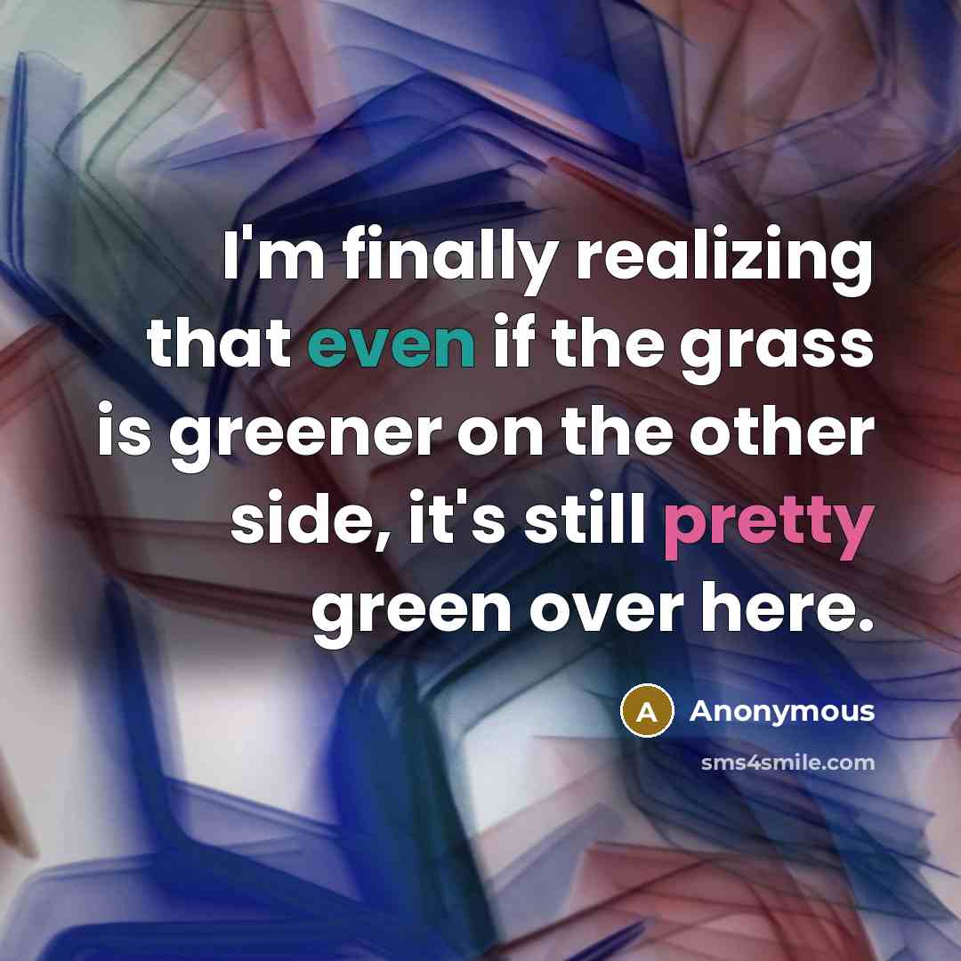 “I'm finally realizing that even if the grass is greener on the other side, it's still pretty green over here.” quote by Anonymous