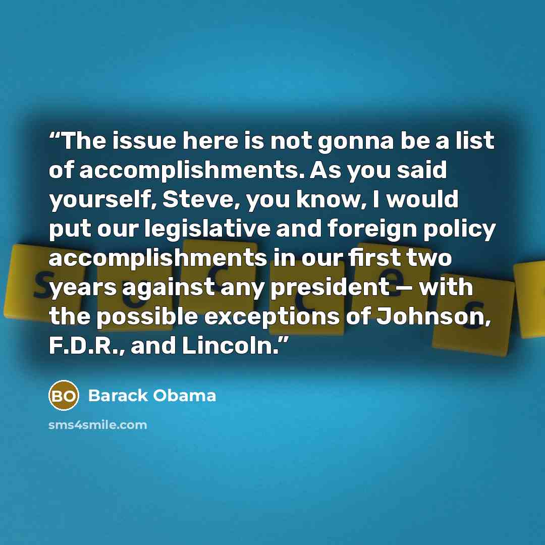 “The issue here is not gonna be a list of accomplishments. As you said yourself, Steve, you know, I would put our legislative and foreign policy accomplishments in our first two years against any president — with the possible exceptions of Johnson, F.D.R., and Lincoln.” quote by Barack Obama