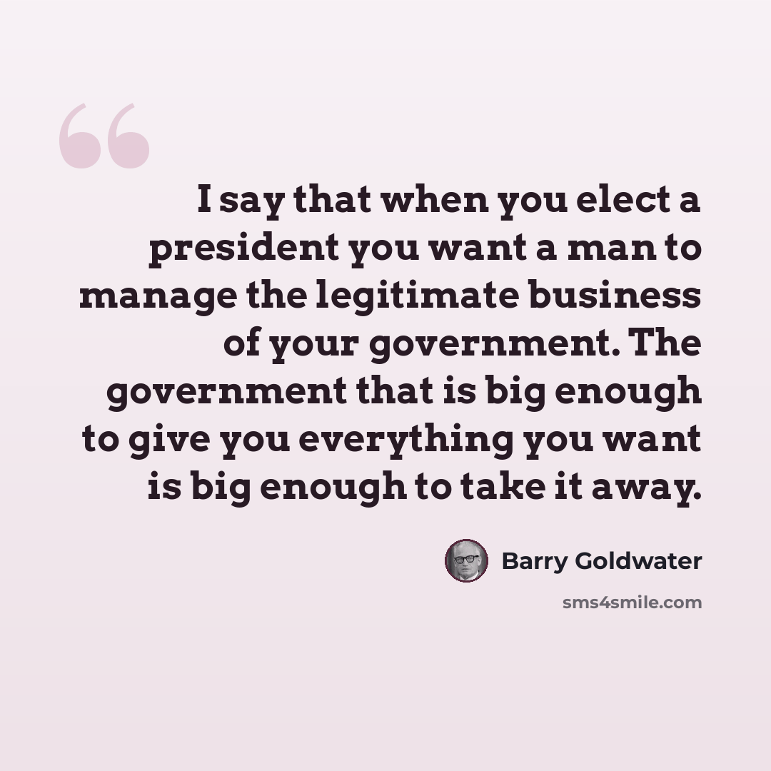 “I say that when you elect a president you want a man to manage the legitimate business of your government. The government that is big enough to give you everything you want is big enough to take it away.” quote by Barry Goldwater