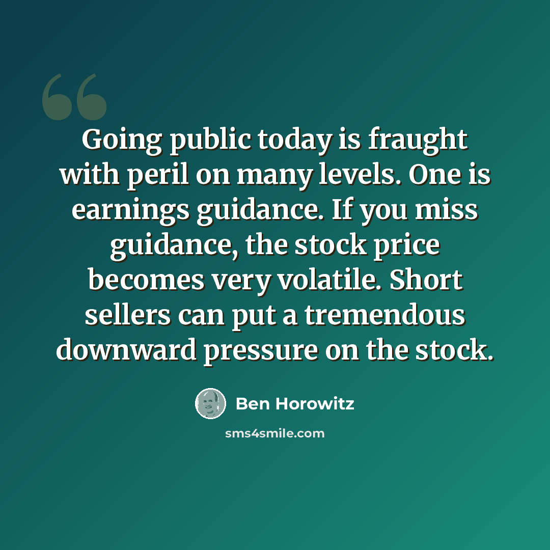“Going public today is fraught with peril on many levels. One is earnings guidance. If you miss guidance, the stock price becomes very volatile. Short sellers can put a tremendous downward pressure on the stock.” quote by Ben Horowitz