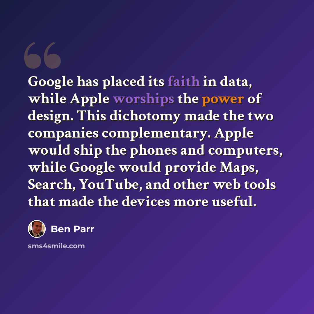 “Google has placed its faith in data, while Apple worships the power of design. This dichotomy made the two companies complementary. Apple would ship the phones and computers, while Google would provide Maps, Search, YouTube, and other web tools that made the devices more useful.” quote by Ben Parr