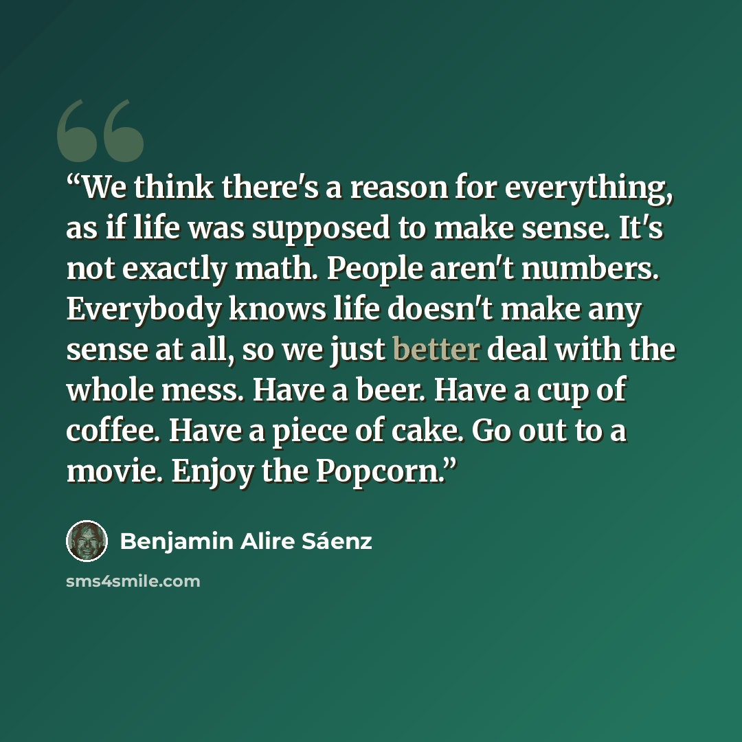 “We think there's a reason for everything, as if life was supposed to make sense. It's not exactly math. People aren't numbers. Everybody knows life doesn't make any sense at all, so we just better deal with the whole mess. Have a beer. Have a cup of coffee. Have a piece of cake. Go out to a movie…” quote by Benjamin Alire Sáenz